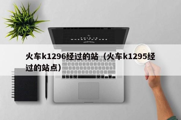 火车k1296经过的站（火车k1295经过的站点）