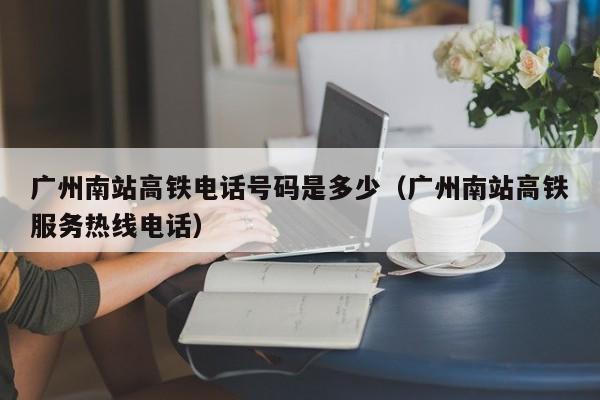 广州南站高铁电话号码是多少（广州南站高铁服务热线电话）