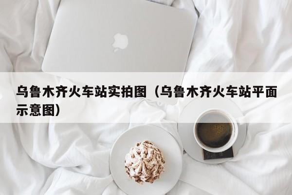 乌鲁木齐火车站实拍图（乌鲁木齐火车站平面示意图）