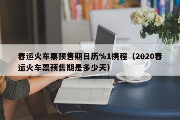 春运火车票预售期日历%1携程（2020春运火车票预售期是多少天）