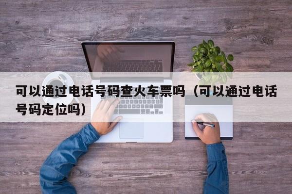 可以通过电话号码查火车票吗（可以通过电话号码定位吗）