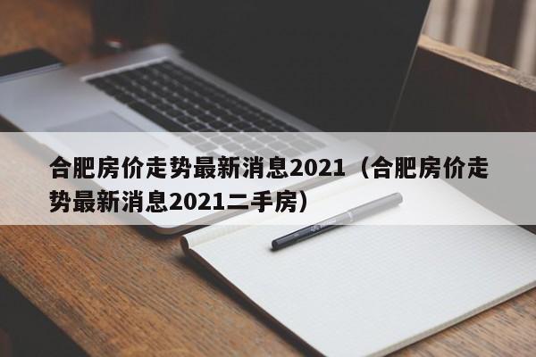 合肥房价走势最新消息2021（合肥房价走势最新消息2021二手房）