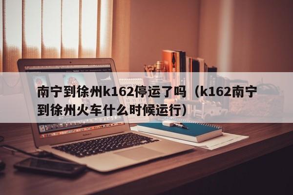 南宁到徐州k162停运了吗（k162南宁到徐州火车什么时候运行）