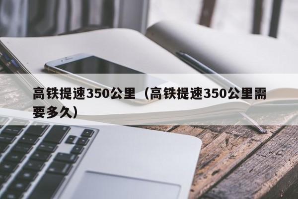 高铁提速350公里（高铁提速350公里需要多久）