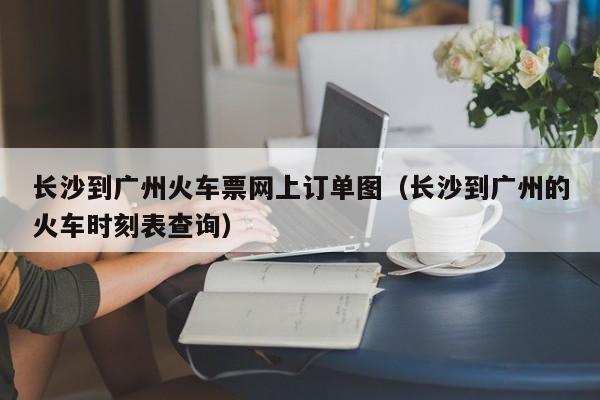 长沙到广州火车票网上订单图（长沙到广州的火车时刻表查询）