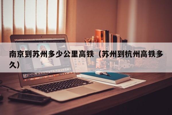 南京到苏州多少公里高铁（苏州到杭州高铁多久）