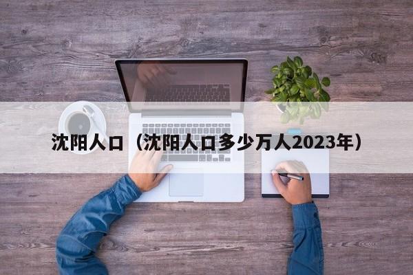 沈阳人口（沈阳人口多少万人2023年）