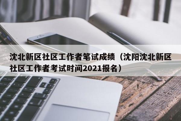 沈北新区社区工作者笔试成绩（沈阳沈北新区社区工作者考试时间2021报名）