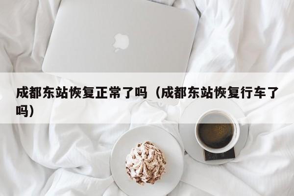 成都东站恢复正常了吗（成都东站恢复行车了吗）