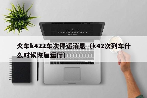 火车k422车次停运消息（k42次列车什么时候恢复运行）