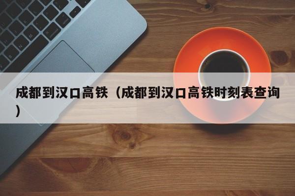 成都到汉口高铁（成都到汉口高铁时刻表查询）