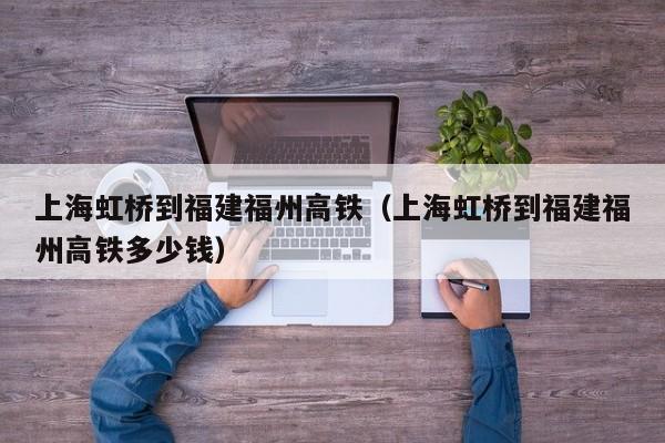 上海虹桥到福建福州高铁（上海虹桥到福建福州高铁多少钱）