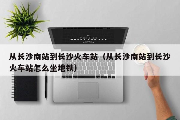 从长沙南站到长沙火车站（从长沙南站到长沙火车站怎么坐地铁）