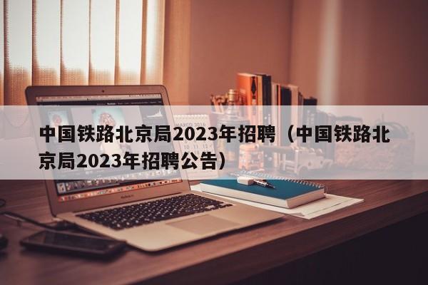 中国铁路北京局2023年招聘（中国铁路北京局2023年招聘公告）