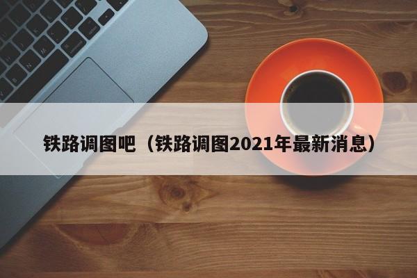 铁路调图吧（铁路调图2021年最新消息）