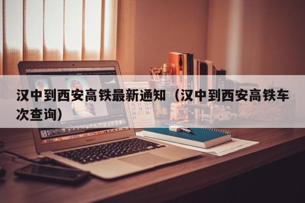 汉中到西安高铁最新通知（汉中到西安高铁车次查询）