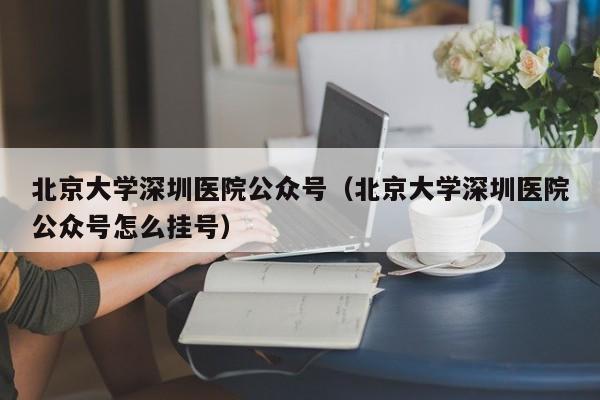 北京大学深圳医院公众号（北京大学深圳医院公众号怎么挂号）