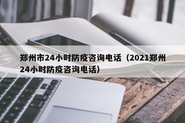 郑州市24小时防疫咨询电话（2021郑州24小时防疫咨询电话）