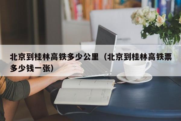 北京到桂林高铁多少公里（北京到桂林高铁票多少钱一张）