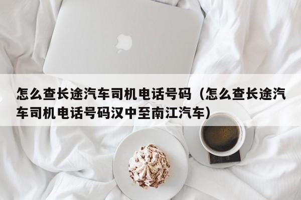 怎么查长途汽车司机电话号码（怎么查长途汽车司机电话号码汉中至南江汽车）