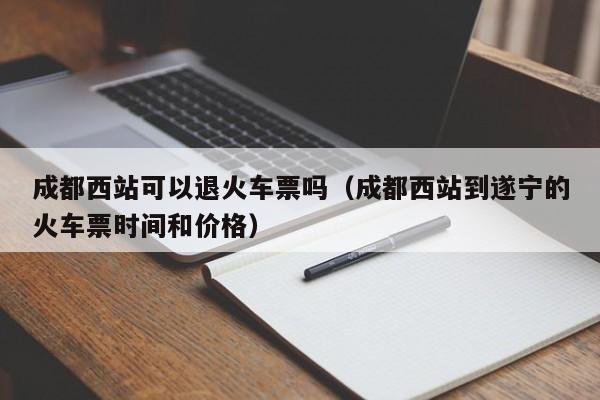 成都西站可以退火车票吗（成都西站到遂宁的火车票时间和价格）