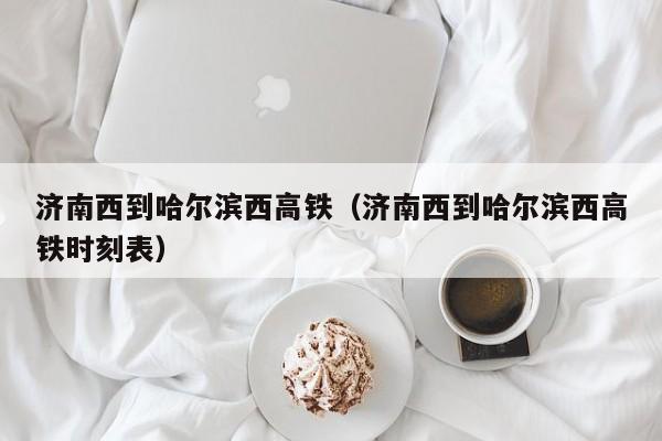 济南西到哈尔滨西高铁（济南西到哈尔滨西高铁时刻表）