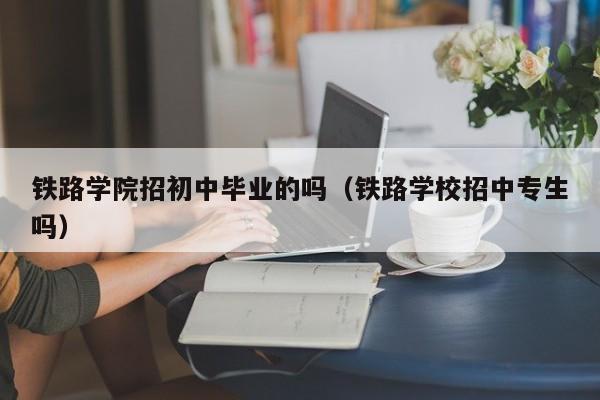 铁路学院招初中毕业的吗（铁路学校招中专生吗）