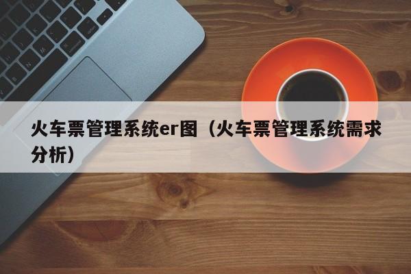 火车票管理系统er图（火车票管理系统需求分析）