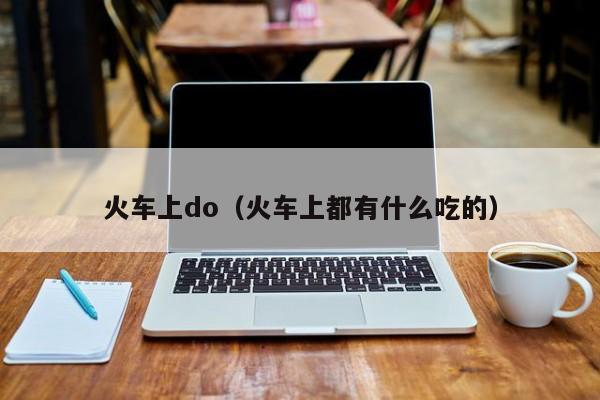 火车上do（火车上都有什么吃的）