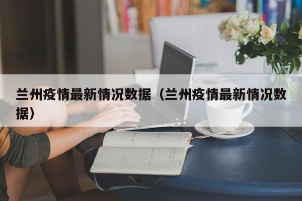 兰州疫情最新情况数据（兰州疫情最新情况数据）