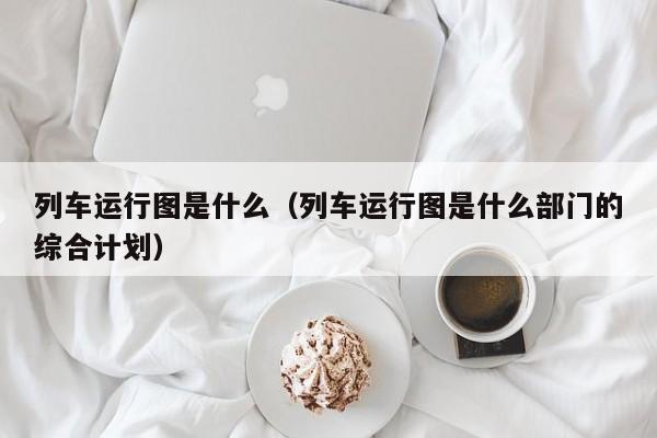 列车运行图是什么（列车运行图是什么部门的综合计划）