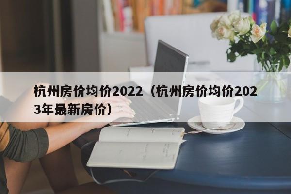 杭州房价均价2022（杭州房价均价2023年最新房价）