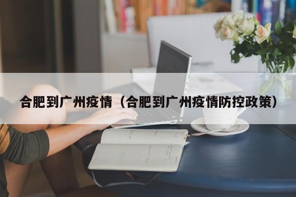 合肥到广州疫情（合肥到广州疫情防控政策）