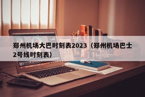 郑州机场大巴时刻表2023（郑州机场巴士2号线时刻表）