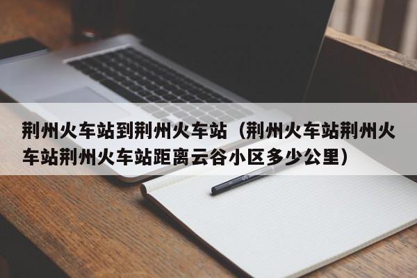 荆州火车站到荆州火车站（荆州火车站荆州火车站荆州火车站距离云谷小区多少公里）