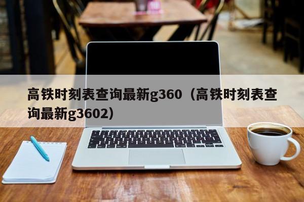 高铁时刻表查询最新g360（高铁时刻表查询最新g3602）