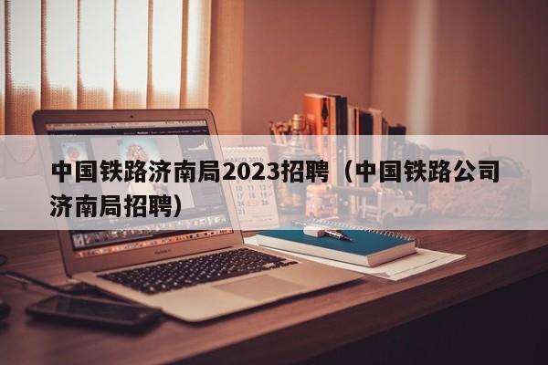 中国铁路济南局2023招聘（中国铁路公司济南局招聘）