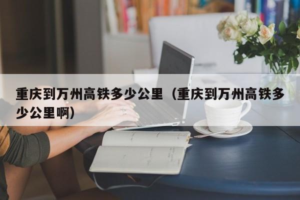 重庆到万州高铁多少公里（重庆到万州高铁多少公里啊）