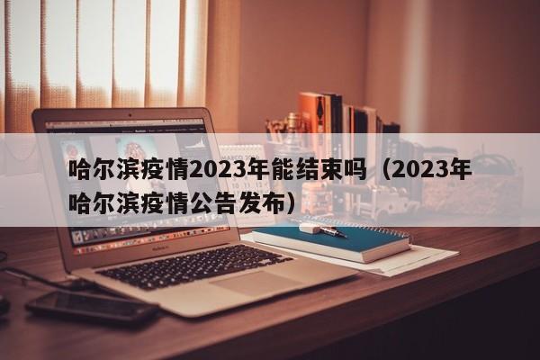 哈尔滨疫情2023年能结束吗（2023年哈尔滨疫情公告发布）
