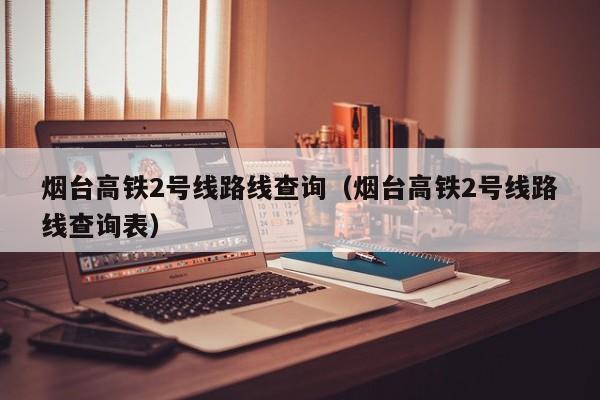 烟台高铁2号线路线查询（烟台高铁2号线路线查询表）