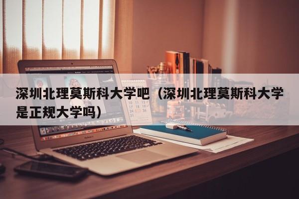 深圳北理莫斯科大学吧（深圳北理莫斯科大学是正规大学吗）