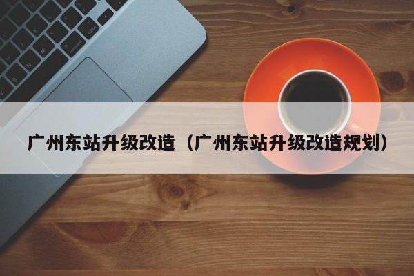 广州东站升级改造（广州东站升级改造规划）