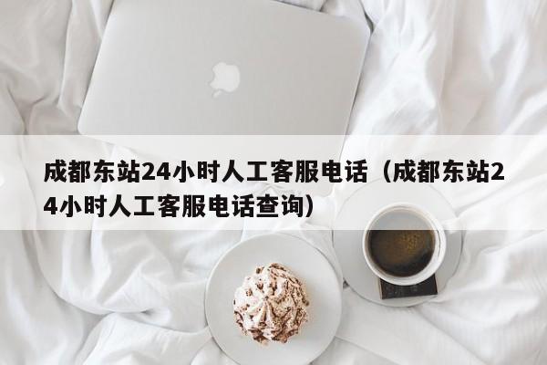 成都东站24小时人工客服电话（成都东站24小时人工客服电话查询）