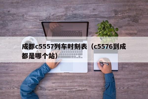 成都c5557列车时刻表（c5576到成都是哪个站）