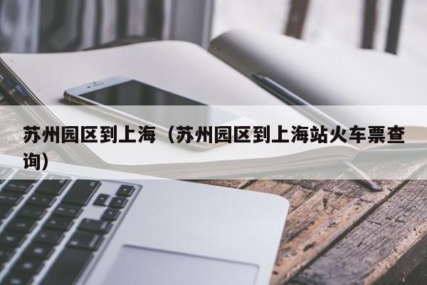 苏州园区到上海（苏州园区到上海站火车票查询）