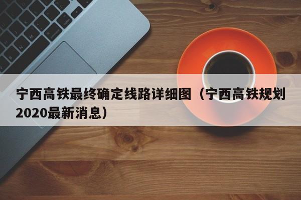 宁西高铁最终确定线路详细图（宁西高铁规划2020最新消息）