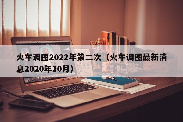 火车调图2022年第二次（火车调图最新消息2020年10月）