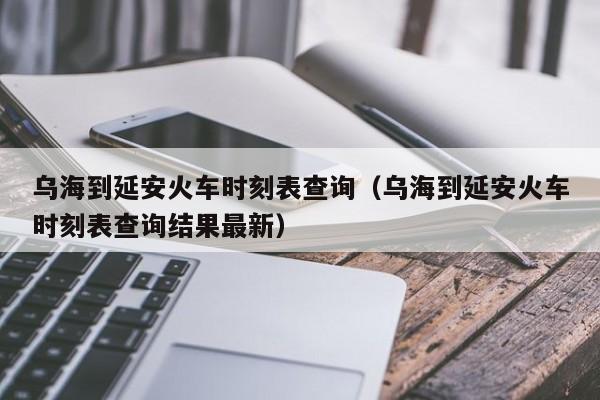 乌海到延安火车时刻表查询（乌海到延安火车时刻表查询结果最新）