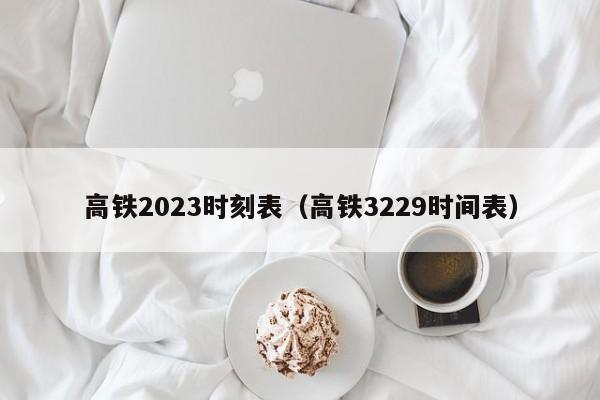 高铁2023时刻表（高铁3229时间表）