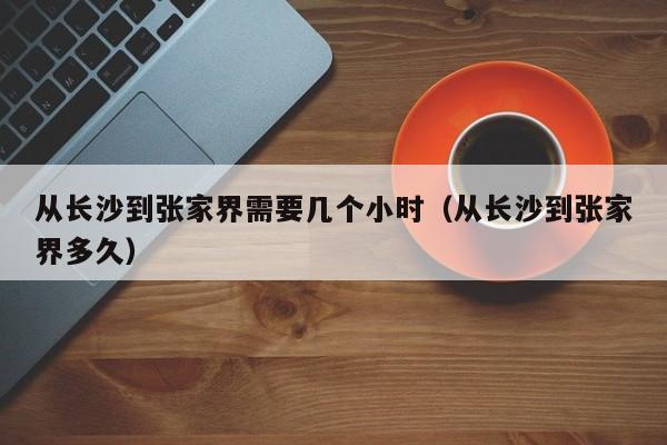 从长沙到张家界需要几个小时（从长沙到张家界多久）